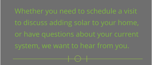 Whether you need to schedule a visit  to discuss adding solar to your home,  or have questions about your current  system, we want to hear from you.